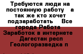 Требуются люди на постоянную работу,  а так же кто хочет подзаработать! - Все города Работа » Заработок в интернете   . Дагестан респ.,Геологоразведка п.